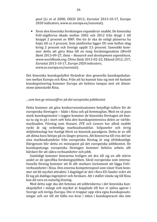 16
pool (Li et al 2008; OECD 2012; Eurostat 2013-10-17, Europe
2020 indicators, www.ec.europa.eu/eurostat).
• Även den kinesiska forskningen expanderar snabbt. De kinesiska
FoU-utgifterna ökade mellan 2002 och 2012 från drygt 1 till
knappt 2 procent av BNP. Om tio år ska de enligt planerna ha
höjts till ca 3 procent. Som jämförelse ligger EU som helhet idag
kring 2 procent och Sverige uppåt 3,5 procent. Sannolikt kommer detta att göra Kina till en tung forskningsnation (World
Bank 2013-09-27, Data – Research and development expenditure,
www.worldbank.org; China Daily 2013-02-22; Eklund 2012, 257;
Eurostat 2013-10-17, Europe 2020 indicators,
www.ec.europa.eu/eurostat).
Det kinesiska kunskapslyftet förändrar den generella kunskapsbalansen mellan Europa och Kina. Från att ha kunnat luta sig mot ett bastant
kunskapsövertag kommer Europa att behöva tampas mot ett åtminstone jämnstarkt Kina.

…som kan ge minussiffror på det europeiska jobbkontot
Detta kommer att göra konkurrenssituationen betydligt tuffare för de
europeiska företagen – både i Kina och på hemmaplan. Med en så pass
stark kunskapsmotor i ryggen kommer de kinesiska företagen att kunna ta sig in på i stort sett hela den kunskapsintensiva delen av världsmarknaden. Företag som Huawei, ZTE och Lenovo har alltså snabbt
ryckt åt sig ordentliga marknadsandelar. Solpaneler och övrig
miljöteknologi har hastigt blivit en kinesisk paradgren. Detta är av allt
att döma bara början på en längre process. Att kineserna till viss del tar
sina marknadsandelar från europeiska företag är nog ofrånkomligt.
Därigenom blir detta en minuspost på det europeiska jobbkontot. De
kunskapstunga europeiska företagen kommer behöva arbeta allt
hårdare för att säkra verksamheter och jobb.
Samtidigt kommer kineserna troligen att dra till sig en allt större
andel av de specifika forskningsjobben. Såväl europeiska som internationella företag kommer att få allt starkare incitament att lägga FoU–
verksamheter i Kina. Den enorma kompetenspool som växer fram kommer att bli mycket attraktiv. I dagsläget är det i flera EU-länder svårt att
få tag på duktiga ingenjörer och forskare. Att i stället vända sig till Kina
kan då vara en naturlig lösning.
Med detta sagt ska det betonas att jobbriskerna i det kinesiska kunskapslyftet i mångt och mycket är kopplade till hur vi själva agerar i
Sverige och övriga Europa. Om vi trappar upp våra egna kunskapssatsningar och ser till att hålla oss kvar i täten i kunskapsracet ska inte

 