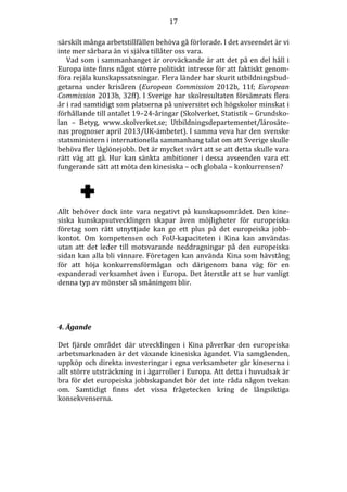 17
särskilt många arbetstillfällen behöva gå förlorade. I det avseendet är vi
inte mer sårbara än vi själva tillåter oss vara.
Vad som i sammanhanget är oroväckande är att det på en del håll i
Europa inte finns något större politiskt intresse för att faktiskt genomföra rejäla kunskapssatsningar. Flera länder har skurit utbildningsbudgetarna under krisåren (European Commission 2012b, 11f; European
Commission 2013b, 32ff). I Sverige har skolresultaten försämrats flera
år i rad samtidigt som platserna på universitet och högskolor minskat i
förhållande till antalet 19–24-åringar (Skolverket, Statistik – Grundskolan – Betyg, www.skolverket.se; Utbildningsdepartementet/lärosätenas prognoser april 2013/UK-ämbetet). I samma veva har den svenske
statsministern i internationella sammanhang talat om att Sverige skulle
behöva fler låglönejobb. Det är mycket svårt att se att detta skulle vara
rätt väg att gå. Hur kan sänkta ambitioner i dessa avseenden vara ett
fungerande sätt att möta den kinesiska – och globala – konkurrensen?

Allt behöver dock inte vara negativt på kunskapsområdet. Den kinesiska kunskapsutvecklingen skapar även möjligheter för europeiska
företag som rätt utnyttjade kan ge ett plus på det europeiska jobbkontot. Om kompetensen och FoU-kapaciteten i Kina kan användas
utan att det leder till motsvarande neddragningar på den europeiska
sidan kan alla bli vinnare. Företagen kan använda Kina som hävstång
för att höja konkurrensförmågan och därigenom bana väg för en
expanderad verksamhet även i Europa. Det återstår att se hur vanligt
denna typ av mönster så småningom blir.

4. Ägande
Det fjärde området där utvecklingen i Kina påverkar den europeiska
arbetsmarknaden är det växande kinesiska ägandet. Via samgåenden,
uppköp och direkta investeringar i egna verksamheter går kineserna i
allt större utsträckning in i ägarroller i Europa. Att detta i huvudsak är
bra för det europeiska jobbskapandet bör det inte råda någon tvekan
om. Samtidigt finns det vissa frågetecken kring de långsiktiga
konsekvenserna.

 