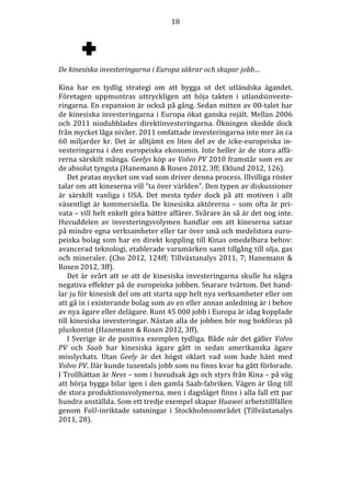 18

De kinesiska investeringarna i Europa säkrar och skapar jobb…
Kina har en tydlig strategi om att bygga ut det utländska ägandet.
Företagen uppmuntras uttryckligen att höja takten i utlandsinvesteringarna. En expansion är också på gång. Sedan mitten av 00-talet har
de kinesiska investeringarna i Europa ökat ganska rejält. Mellan 2006
och 2011 niodubblades direktinvesteringarna. Ökningen skedde dock
från mycket låga nivåer. 2011 omfattade investeringarna inte mer än ca
60 miljarder kr. Det är alltjämt en liten del av de icke-europeiska investeringarna i den europeiska ekonomin. Inte heller är de stora affärerna särskilt många. Geelys köp av Volvo PV 2010 framstår som en av
de absolut tyngsta (Hanemann & Rosen 2012, 3ff; Eklund 2012, 126).
Det pratas mycket om vad som driver denna process. Illvilliga röster
talar om att kineserna vill ”ta över världen”. Den typen av diskussioner
är särskilt vanliga i USA. Det mesta tyder dock på att motiven i allt
väsentligt är kommersiella. De kinesiska aktörerna – som ofta är privata – vill helt enkelt göra bättre affärer. Svårare än så är det nog inte.
Huvuddelen av investeringsvolymen handlar om att kineserna satsar
på mindre egna verksamheter eller tar över små och medelstora europeiska bolag som har en direkt koppling till Kinas omedelbara behov:
avancerad teknologi, etablerade varumärken samt tillgång till olja, gas
och mineraler. (Cho 2012, 124ff; Tillväxtanalys 2011, 7; Hanemann &
Rosen 2012, 3ff).
Det är svårt att se att de kinesiska investeringarna skulle ha några
negativa effekter på de europeiska jobben. Snarare tvärtom. Det handlar ju för kinesisk del om att starta upp helt nya verksamheter eller om
att gå in i existerande bolag som av en eller annan anledning är i behov
av nya ägare eller delägare. Runt 45 000 jobb i Europa är idag kopplade
till kinesiska investeringar. Nästan alla de jobben bör nog bokföras på
pluskontot (Hanemann & Rosen 2012, 3ff).
I Sverige är de positiva exemplen tydliga. Både när det gäller Volvo
PV och Saab har kinesiska ägare gått in sedan amerikanska ägare
misslyckats. Utan Geely är det högst oklart vad som hade hänt med
Volvo PV. Där kunde tusentals jobb som nu finns kvar ha gått förlorade.
I Trollhättan är Nevs – som i huvudsak ägs och styrs från Kina – på väg
att börja bygga bilar igen i den gamla Saab-fabriken. Vägen är lång till
de stora produktionsvolymerna, men i dagsläget finns i alla fall ett par
hundra anställda. Som ett tredje exempel skapar Huawei arbetstillfällen
genom FoU-inriktade satsningar i Stockholmsområdet (Tillväxtanalys
2011, 28).

 