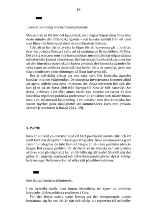 19

…men är samtidigt inte helt okomplicerade
Minussidan är till stor del hypotetisk, men några frågetecken finns icke
desto mindre där. Utländskt ägande – och kanske särskilt från ett land
som Kina – är förknippat med vissa osäkerhetsfaktorer.
I debatten har det uttryckts farhågor för att kineserna går in och tar
över europeiska företag i syfte att så småningom flytta jobben till Kina.
Det är ett scenario som inte kan uteslutas, men hittills har några sådana
mönster inte kunnat observeras. Det har också funnits diskussioner om
att den kinesiska staten skulle kunna använda det kinesiska ägandet för
olika typer av politiska ändamål. Inte heller detta är omöjligt, även om
några tendenser i den riktningen så långt inte synts till.
Det är självfallet viktigt att inte vara naiv. Det kinesiska ägandet
handlar inte om välgörenhet. De kinesiska investerarna kommer alltid
att agera utifrån sina egna intressen. Att dessa intressen här och där
kan gå ut på att flytta jobb från Europa till Kina är helt naturligt. Att
dessa intressen i ett eller annat skede kan komma att styras av den
kinesiska regimens politiska preferenser är en faktor som måste finnas
med i en balanserad bedömning. I en diktatur som den kinesiska har
staten mycket goda möjligheter att kommendera även rent privata
aktörer (Hanemann & Rosen 2012, 3ff).

5. Politik
Kina är alltjämt en diktatur med ett hårt politiserat samhällsliv och ett
uselt facit när det gäller mänskliga rättigheter. Även om kineserna gjort
vissa framsteg har de inte kommit längre än så i den politiska utvecklingen. Det skapar problem för de flesta av de svenska och europeiska
aktörer som på något sätt har att förhålla sig till landet. Särskilt när det
gäller att utnyttja marknad och tillverkningsmöjligheter dyker svårigheterna upp. Detta inverkar på olika sätt på jobbekvationen.

Inte lätt att hantera diktaturen…
I en översikt skulle man kunna identifiera tre typer av problem
kopplade till den politiska realiteten i Kina.
För det första måste varje företag på det övergripande planet
bestämma sig för om det är rätt och riktigt att exportera till och/eller

 