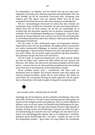 20
ha verksamhet i en diktatur. Det kan ibland röra sig om svåra överväganden. Vad tycker den allmänna opinionen på hemmaplan? Hur ska
man förhålla sig till de eventuella övertramp eller övergrepp som
regimen gör? Hur agerar man om regimen ställer krav på att man
exempelvis ska bidra till censur eller övervakning av medborgarna?
Det är i sammanhanget intressant att notera hur den svenska och
europeiska synen på Kina har utvecklats. Så sent som kring millennieskiftet fanns det en bred samsyn om att det var nödvändigt att ta
avstånd från den kinesiska regimen och att positiva uttalanden måste
undvikas. Nu är inställningen betydligt mer avslappnad – trots att det i
grunden är samma diktatur som vi pratar om. Det är lätt att få intrycket
av att kritiken åtminstone delvis har mildrats i takt med att affärsförutsättningarna förbättrats.
För det andra är Kina fortfarande ingen väl fungerande rättsstat.
Domstolarna styrs till viss del politiskt. Att skydda patent, varumärken
och andra immateriella tillgångar är mycket svårt och kräver stora
ansträngningar. I denna kontext kommer även den utbredda korruptionen med i bilden. Att så mycket avgörs på politisk väg både stimulerar
korruptionen och gör den extra svår att hantera.
För det tredje är konkurrenssituationen inte alltid neutral. Staten
har ofta ett finger med i spelet och väljer ibland att utse vinnare och
förlorare. Det räcker inte med att ha den bästa produkten till det bästa
priset – om man inte har de rätta politiska kontakterna kan det ändå gå
snett. Även här är korruptionen en besvärlig faktor i spelet.
Dessa problem kastar grus i maskineriet. Om Kina varit en
demokrati med en effektiv och neutral rättsstat samt med öppna och
rättvisa konkurrensvillkor skulle allt ha varit enklare. Det skulle ha
varit lättare för europeiska företag att utöka exporten och att expandera verksamheter. Det skulle ha gått att skapa fler europeiska jobb.

…men trenden verkar i alla fall peka åt rätt håll
Samtidigt ska det konstateras att den politiska utvecklingen i Kina inte
stått stilla. På slutet av 70-talet, innan reformprocessen satte igång, var
landet en helt stängd och hårt styrd diktatur. 2013 är landet alltjämt en
diktatur, men av ett mer öppet och flexibelt slag. Medborgarna har ganska stort inflytande över sin egen ekonomiska situation. Eget ägande är
möjligt i företag, fonder och försäkringar. Censuren är strikt, men går i
viss utsträckning att runda för den som verkligen vill. Inte minst har internet och mikrobloggandet öppnat upp en ny dimension i samhällsdebatten. Dessa förändringar har i viss mån – särskilt om man ser till
den långsiktiga trenden – gjort saker och ting enklare för europeiska

 