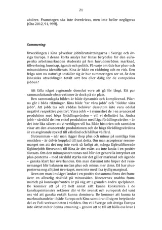 21
aktörer. Framstegen ska inte överdrivas, men inte heller negligeras
(Cho 2012, 91, 99ff).

Summering
Utvecklingen i Kina påverkar jobbförutsättningarna i Sverige och övriga Europa. I denna korta analys har Kinas betydelse för den europeiska arbetsmarknaden studerats på fem huvudområden: marknad,
tillverkning, kunskap, ägande och politik. På varje område har plus- och
minussidorna identifierats. Kina är både en räddning och en risk. Den
fråga som nu naturligt inställer sig är hur summeringen ser ut. Är den
kinesiska utvecklingen totalt sett bra eller dålig för de europeiska
jobben?
Att fälla något avgörande domslut vore att gå för långt. Ett par
sammanfattande observationer är dock på sin plats.
Den sammanlagda bilden är både dynamisk och komplicerad. Pilarna går i båda riktningar. Kina både ”tar våra jobb” och ”räddar våra
jobb”. Att jobb tas och räddas behöver dessutom inte vara odelat
negativt respektive positivt. Vissa jobb – i synnerhet de i en avancerad
produktion med höga förädlingsvärden – vill vi definitivt ha. Andra
jobb – särskild de i en enkel produktion med låga förädlingsvärden – är
det inte lika säkert att vi verkligen vill ha. Både historien och samtiden
visar att den avancerade produktionen och de höga förädlingsvärdena
är en avgörande nyckel till välstånd och hållbar välfärd.
Slutsumman – när man lägger ihop plus och minus på samtliga fem
områden – är delvis kopplad till just detta. Om man accepterar resonemanget om att det nog inte varit så farligt att många lågkvalificerade
låglönejobb försvunnit till Kina är det svårt att inte landa i en positiv
slutsats. Om den minusposten tonas ned blir det generella intrycket att
plus-posterna – med särskild styrka när det gäller marknad och ägande
– ganska klart har överhanden. Om man däremot inte köper det resonemanget blir balansen mellan plus och minus mer jämn. Då har plusposterna nog alltjämt övertaget, men inte med lika tydlig marginal.
Även om man i nuläget landar i en positiv slutsumma finns det framöver en allvarlig riskbild på minussidan. Kinesernas snabba frammarsch på kunskapsfronten är på väg att i grunden ändra spelplanen.
De kommer att på ett helt annat sätt kunna konkurrera i de
kunskapsintensiva sektorer där vi för svensk och europeisk del vant
oss vid att ganska enkelt kunna dominera. De kommer att kunna ta
marknadsandelar i både Europa och Kina samt dra till sig en betydande
del av FoU-verksamheten i världen. Om vi i Sverige och övriga Europa
inte aktivt möter denna utmaning – genom att se till att hålla oss kvar i

 
