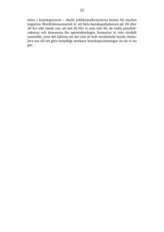 22
täten i kunskapsracet – skulle jobbkonsekvenserna kunna bli mycket
negativa. Mardrömsscenariot är att hela kunskapsbalansen på 10 eller
20 års sikt vänds om: att det då blir vi som står för de enkla plastleksakerna och kineserna för spetsteknologin. Scenariot är inte särskilt
sannolikt, men det faktum att det inte är helt orealistiskt borde stimulera oss till att göra betydligt starkare kunskapssatsningar än de vi nu
gör.

 
