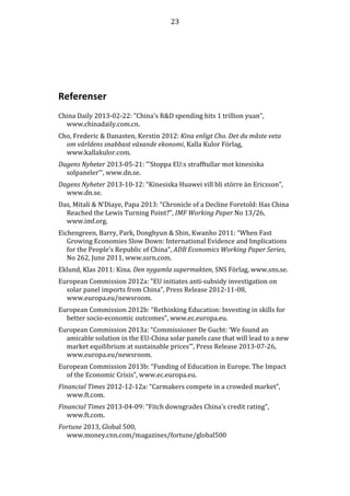 23

Referenser
China Daily 2013-02-22: ”China's R&D spending hits 1 trillion yuan”,
www.chinadaily.com.cn.
Cho, Frederic & Danasten, Kerstin 2012: Kina enligt Cho. Det du måste veta
om världens snabbast växande ekonomi, Kalla Kulor Förlag,
www.kallakulor.com.
Dagens Nyheter 2013-05-21: ”’Stoppa EU:s strafftullar mot kinesiska
solpaneler’”, www.dn.se.
Dagens Nyheter 2013-10-12: “Kinesiska Huawei vill bli större än Ericsson”,
www.dn.se.
Das, Mitali & N’Diaye, Papa 2013: “Chronicle of a Decline Foretold: Has China
Reached the Lewis Turning Point?”, IMF Working Paper No 13/26,
www.imf.org.
Eichengreen, Barry, Park, Donghyun & Shin, Kwanho 2011: “When Fast
Growing Economies Slow Down: International Evidence and Implications
for the People’s Republic of China”, ADB Economics Working Paper Series,
No 262, June 2011, www.ssrn.com.
Eklund, Klas 2011: Kina. Den nygamla supermakten, SNS Förlag, www.sns.se.
European Commission 2012a: ”EU initiates anti-subsidy investigation on
solar panel imports from China”, Press Release 2012-11-08,
www.europa.eu/newsroom.
European Commission 2012b: “Rethinking Education: Investing in skills for
better socio-economic outcomes”, www.ec.europa.eu.
European Commission 2013a: “Commissioner De Gucht: ‘We found an
amicable solution in the EU-China solar panels case that will lead to a new
market equilibrium at sustainable prices’”, Press Release 2013-07-26,
www.europa.eu/newsroom.
European Commission 2013b: “Funding of Education in Europe. The Impact
of the Economic Crisis”, www.ec.europa.eu.
Financial Times 2012-12-12a: “Carmakers compete in a crowded market”,
www.ft.com.
Financial Times 2013-04-09: “Fitch downgrades China’s credit rating”,
www.ft.com.
Fortune 2013, Global 500,
www.money.cnn.com/magazines/fortune/global500

 