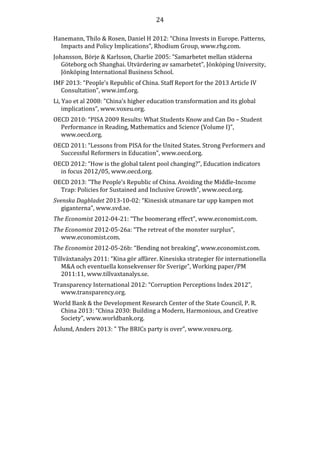 24
Hanemann, Thilo & Rosen, Daniel H 2012: “China Invests in Europe. Patterns,
Impacts and Policy Implications”, Rhodium Group, www.rhg.com.
Johansson, Börje & Karlsson, Charlie 2005: ”Samarbetet mellan städerna
Göteborg och Shanghai. Utvärdering av samarbetet”, Jönköping University,
Jönköping International Business School.
IMF 2013: “People’s Republic of China. Staff Report for the 2013 Article IV
Consultation”, www.imf.org.
Li, Yao et al 2008: ”China’s higher education transformation and its global
implications”, www.voxeu.org.
OECD 2010: “PISA 2009 Results: What Students Know and Can Do – Student
Performance in Reading, Mathematics and Science (Volume I)”,
www.oecd.org.
OECD 2011: “Lessons from PISA for the United States. Strong Performers and
Successful Reformers in Education”, www.oecd.org.
OECD 2012: “How is the global talent pool changing?”, Education indicators
in focus 2012/05, www.oecd.org.
OECD 2013: ”The People’s Republic of China. Avoiding the Middle-Income
Trap: Policies for Sustained and Inclusive Growth”, www.oecd.org.
Svenska Dagbladet 2013-10-02: “Kinesisk utmanare tar upp kampen mot
giganterna”, www.svd.se.
The Economist 2012-04-21: “The boomerang effect”, www.economist.com.
The Economist 2012-05-26a: “The retreat of the monster surplus”,
www.economist.com.
The Economist 2012-05-26b: “Bending not breaking”, www.economist.com.
Tillväxtanalys 2011: “Kina gör affärer. Kinesiska strategier för internationella
M&A och eventuella konsekvenser för Sverige”, Working paper/PM
2011:11, www.tillvaxtanalys.se.
Transparency International 2012: “Corruption Perceptions Index 2012”,
www.transparency.org.
World Bank & the Development Research Center of the State Council, P. R.
China 2013: “China 2030: Building a Modern, Harmonious, and Creative
Society”, www.worldbank.org.
Åslund, Anders 2013: ” The BRICs party is over”, www.voxeu.org.

 