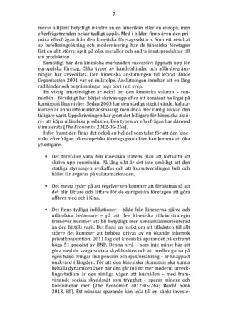 7
merar alltjämt betydligt mindre än en amerikan eller en europé, men
efterfrågetrenden pekar tydligt uppåt. Med i bilden finns även den primära efterfrågan från den kinesiska företagssektorn. Som ett resultat
av befolkningsökning och modernisering har de kinesiska företagen
fått en allt större aptit på olja, metaller och andra insatsprodukter till
sin produktion.
Samtidigt har den kinesiska marknaden successivt öppnats upp för
europeiska företag. Olika typer av handelshinder och affärsbegränsningar har avvecklats. Den kinesiska anslutningen till World Trade
Organisation 2001 var en milstolpe. Anslutningen innebar att en lång
rad hinder och begränsningar togs bort i ett svep.
En viktig omständighet är också att den kinesiska valutan – renminbin – försiktigt har börjat skrivas upp efter att konstant ha legat på
konstgjort låga nivåer. Sedan 2005 har den stadigt stigit i värde. Valutakursen är ännu inte marknadsmässig, men ändå mer rimlig än vad den
tidigare varit. Uppskrivningen har gjort det billigare för kinesiska aktörer att köpa utländska produkter. Den typen av efterfrågan har därmed
stimulerats (The Economist 2012-05-26a).
Inför framtiden finns det också en hel del som talar för att den kinesiska efterfrågan på europeiska företags produkter kan komma att öka
ytterligare:
• Det förefaller vara den kinesiska statens plan att fortsätta att
skriva upp renminbin. På lång sikt är det inte omöjligt att den
statliga styrningen avskaffas och att kursutvecklingen helt och
hållet får avgöras på valutamarknaden.
• Det mesta tyder på att regelverken kommer att förbättras så att
det blir lättare och lättare för de europeiska företagen att göra
affärer med och i Kina.
• Det finns tydliga indikationer – både från kineserna själva och
utländska bedömare – på att den kinesiska tillväxtstrategin
framöver kommer att bli betydligt mer konsumtionsorienterad
än den hittills varit. Det finns en insikt om att tillväxten till allt
större del kommer att behöva drivas av en ökande inhemsk
privatkonsumtion. 2011 låg det kinesiska sparandet på extremt
höga 51 procent av BNP. Denna nivå – som inte minst har att
göra med de svaga sociala skyddsnäten och att medborgarna på
egen hand tvingas fixa pension och sjukförsäkring – är knappast
önskvärd i längden. För att den kinesiska ekonomin ska kunna
behålla dynamiken även när den går in i ett mer modernt utvecklingsstadium är den rimliga vägen att hushållen – med framväxande sociala skyddsnät som trygghet – sparar mindre och
konsumerar mer (The Economist 2012-05-26a; World Bank
2013, 8ff). Ett minskat sparande kan leda till en sänkt investe-

 
