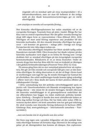 8
ringstakt och en minskad aptit på vissa insatsprodukter i bl a
infrastruktursektorn, men ser man till helheten är det troliga
ändå att den ökade konsumtionsorienteringen ger en stärkt
efterfrågebild.
…som utnyttjas av svenska och europeiska företag…
Den kinesiska efterfrågeexplosionen har redan utnyttjats väl av de
europeiska företagen. Tusentals finns på plats i landet. Många fler har
Kina som en central exportmarknad. När det gäller svenska företag har
drygt 600 någon form av representation i Kina (Eklund 2012, 163).
Ytterligare ett stort antal företag exporterar sina produkter till den
kinesiska marknaden. Att den växande kinesiska efterfrågan har genererat – och kommer att generera – många jobb i Sverige och övriga
Europa kan det inte råda någon tvekan om.
Den kinesiska efterfrågans betydelse har blivit särskilt tydlig sedan
finanskrisen startade 2008. I flera branscher har ökade volymer på den
kinesiska marknaden varit något av en livlina för företag som i övrigt
drabbats hårt av minskad efterfrågan på den krispräglade europeiska
hemmamarknaden. Bilindustrin är en av dessa branscher. Under de
senaste dryga fem åren har Kina stått för runt en tredjedel av ökningen
i den globala fordonsförsäljningen (Financial Times 2012-12-12a).
På samma gång finns det en stor outnyttjad potential kvar att exploatera. Det går att från svenskt och europeiskt håll göra mer av den kinesiska efterfrågan. En viktig observation är att det så långt i första hand
är storföretagen som tagit för sig. De mindre företagen har hamnat lite
på efterkälken. Om också småföretagen kunde komma igång ordentligt
i affärer med och i Kina skulle det kunna få klart positiva effekter på
jobbskapandet i Europa.
I detta sammanhang kan det politiska nätverksbyggandet spela en
positiv roll. Vänortssamarbeten och liknande arrangemang kan öppna
viktiga dörrar – inte minst för de mindre företagen. Särskilt eftersom
det kinesiska samhällsbygget är så genompolitiserat underlättar det
om affärsutbyten kan byggas via redan etablerade politiska kontaktytor. Göteborg – Shanghai är kanske den mest väletablerade länken av
detta slag mellan Sverige och Kina. Där har båda sidor sedan 1986 investerat mycket aktivt i ett brett samarbete som har gett god utdelning
för såväl svenska som kinesiska företag (Johansson & Karlsson 2005;
Göteborgs Stad, www.goteborg.se – Internationellt samarbete – Partnerstäder).
…men som kanske inte är så gränslös som den verkar
Det finns nog ingen som i grunden ifrågasätter att den samlade kinesiska efterfrågar kommer att fortsätta stiga. Däremot är det många som
pekar på att ökningstakten kan komma att dämpas. Den explosions-

 