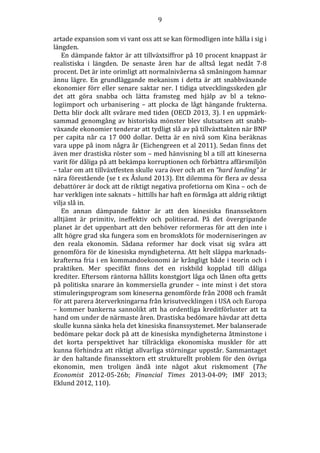9
artade expansion som vi vant oss att se kan förmodligen inte hålla i sig i
längden.
En dämpande faktor är att tillväxtsiffror på 10 procent knappast är
realistiska i längden. De senaste åren har de alltså legat nedåt 7-8
procent. Det är inte orimligt att normalnivåerna så småningom hamnar
ännu lägre. En grundläggande mekanism i detta är att snabbväxande
ekonomier förr eller senare saktar ner. I tidiga utvecklingsskeden går
det att göra snabba och lätta framsteg med hjälp av bl a teknologiimport och urbanisering – att plocka de lågt hängande frukterna.
Detta blir dock allt svårare med tiden (OECD 2013, 3). I en uppmärksammad genomgång av historiska mönster blev slutsatsen att snabbväxande ekonomier tenderar att tydligt slå av på tillväxttakten när BNP
per capita når ca 17 000 dollar. Detta är en nivå som Kina beräknas
vara uppe på inom några år (Eichengreen et al 2011). Sedan finns det
även mer drastiska röster som – med hänvisning bl a till att kineserna
varit för dåliga på att bekämpa korruptionen och förbättra affärsmiljön
– talar om att tillväxtfesten skulle vara över och att en ”hard landing” är
nära förestående (se t ex Åslund 2013). Ett dilemma för flera av dessa
debattörer är dock att de riktigt negativa profetiorna om Kina – och de
har verkligen inte saknats – hittills har haft en förmåga att aldrig riktigt
vilja slå in.
En annan dämpande faktor är att den kinesiska finanssektorn
alltjämt är primitiv, ineffektiv och politiserad. På det övergripande
planet är det uppenbart att den behöver reformeras för att den inte i
allt högre grad ska fungera som en bromsklots för moderniseringen av
den reala ekonomin. Sådana reformer har dock visat sig svåra att
genomföra för de kinesiska myndigheterna. Att helt släppa marknadskrafterna fria i en kommandoekonomi är krångligt både i teorin och i
praktiken. Mer specifikt finns det en riskbild kopplad till dåliga
krediter. Eftersom räntorna hållits konstgjort låga och lånen ofta getts
på politiska snarare än kommersiella grunder – inte minst i det stora
stimuleringsprogram som kineserna genomförde från 2008 och framåt
för att parera återverkningarna från krisutvecklingen i USA och Europa
– kommer bankerna sannolikt att ha ordentliga kreditförluster att ta
hand om under de närmaste åren. Drastiska bedömare hävdar att detta
skulle kunna sänka hela det kinesiska finanssystemet. Mer balanserade
bedömare pekar dock på att de kinesiska myndigheterna åtminstone i
det korta perspektivet har tillräckliga ekonomiska muskler för att
kunna förhindra att riktigt allvarliga störningar uppstår. Sammantaget
är den haltande finanssektorn ett strukturellt problem för den övriga
ekonomin, men troligen ändå inte något akut riskmoment (The
Economist 2012-05-26b; Financial Times 2013-04-09; IMF 2013;
Eklund 2012, 110).

 