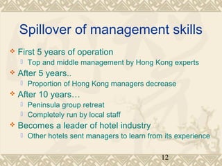 Spillover of management skills 
12 
 First 5 years of operation 
 Top and middle management by Hong Kong experts 
 After 5 years.. 
 Proportion of Hong Kong managers decrease 
 After 10 years… 
 Peninsula group retreat 
 Completely run by local staff 
 Becomes a leader of hotel industry 
 Other hotels sent managers to learn from its experience 
 