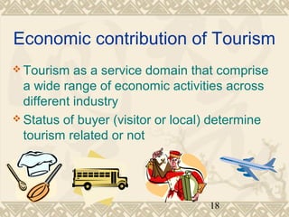 Economic contribution of Tourism 
Tourism as a service domain that comprise 
a wide range of economic activities across 
different industry 
Status of buyer (visitor or local) determine 
tourism related or not 
18 
 