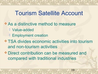Tourism Satellite Account 
As a distinctive method to measure 
19 
 Value-added 
 Employment creation 
TSA divides economic activities into tourism 
and non-tourism activities 
Direct contribution can be measured and 
compared with traditional industries 
 