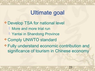 23 
Ultimate goal 
Develop TSA for national level 
 More and more trial run 
 Yantai in Shandong Province 
Comply UNWTO standard 
Fully understand economic contribution and 
significance of tourism in Chinese economy 
 