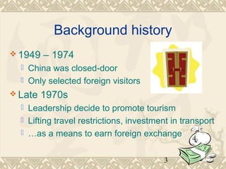 Background history 
3 
1949 – 1974 
 China was closed-door 
 Only selected foreign visitors 
Late 1970s 
 Leadership decide to promote tourism 
 Lifting travel restrictions, investment in transport 
 …as a means to earn foreign exchange 
 