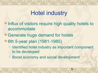 8 
Hotel industry 
Influx of visitors require high quality hotels to 
accommodate 
Generate huge demand for hotels 
6th 5-year plan (1981-1985) 
 Identified hotel industry as important component 
to be developed 
 Boost economy and social development 
 
