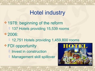 9 
Hotel industry 
1978: beginning of the reform 
 137 Hotels providing 15,539 rooms 
2006: 
 12,751 Hotels providing 1,459,800 rooms 
FDI opportunity 
 Invest in construction 
 Management skill spillover 
 