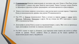  Становништво-Кинеска цивилизација је постојала пре него Грчка и Рим.Рано језгро
је формирано у доњем току реке Хоангхо (жута река). Током 4 хиљаде година Кинези
су формирали друштво са јаким традицијама, системом вредности и филозофијом.
 Кина се постепено ширила и укључила у свој састав многе суседне народе. Савремена
Кина је вишенационална држава, има укупно 58 националности.
 Око 92% су Кинези (националност Хан), а остало су народи турске и тајске групе,
Монголи, Тибетанци, Манџурци и други. На њу отпада око 40% територије и преко
90% становништва Кине.
 Демографски развој Кине је један од најдинамичнијих у свету. Због тога се примењују
мере демографске политике за смањење наталитета.
 Од 2018. године те мере су ублажене, сада породица може чувати два детета и добија
помоћ од државе. Разлог увођења: Кина је увидела да ће имати проблем са
недостатком радне снаге у будућности
 