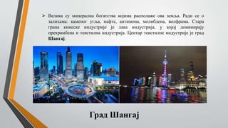  Велика су минерална богатства којима располаже ова земља. Ради се о
залихама: каменог угља, нафте, антимона, молибдена, волфрама. Стара
грана кинеске индустрије је лака индустрија, у којој доминирају
прехрамбена и текстилна индустрија. Центар текстилне индустрије је град
Шангај.
Град Шангај
 
