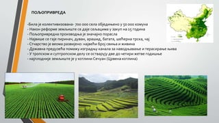 ПОЉОПРИВРЕДА
-Била је колективизована- 700 000 села обједињено у 50 000 комуна
- Након реформе земљиште се даје сељацима у закуп на 15 година
- Пољопривредна производња је значајно порасла
- Највише се гаје пиринач, дуван, арашид, батата, шећерна трска, чај
- Стчарство је веома развијено: највећи број свиња и живина
- Државна предузећа помажу изградњу канала за наводњавање и терасирање њива
- У тропском и суптропском делу се остварују две до четири жетве годишње
- најплодније земљиште је у котлини Сечуан (Црвена котлина)
 