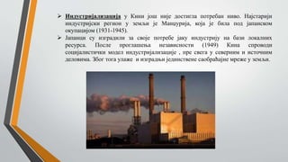  Индустријализација у Кини још није достигла потребан ниво. Најстарији
индустријски регион у земљи је Манџурија, која је била под јапанском
окупацијом (1931-1945).
 Јапанци су изградили за своје потребе јаку индустрију на бази локалних
ресурса. После проглашења независности (1949) Кина спроводи
социјалистички модел индустријализације , пре свега у северним и источним
деловима. Због тога улаже и изградњи јединствене саобраћајне мреже у земљи.
 