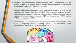  Привреда Кине је друга највећа привреда на свету, иза САД, са производњом од 9,8
билиона $. Она је и најбрже растућа велика светска привреда, са просечним
годишњим растом од 10% у последњих 30 година.
 Просечан БДП по глави становника износи преко 8.000$ и даље је низак за светске
стандарде, али убрзано расте. Око 70% БДП Кине потиче од приватног сектора.
Мањи од великих државних предузећа која се углавном баве енергетиком, тешком
индустријом и комуналним питањима. БДП чине индустрија (48,6%), услуге
(40,5%), пољопривреда (10,9%).
 У кини постоји 812,7 милиона радно способних становника. У пољопривреди ради
39,5%, у индустрији 33,2% и сектору услуга 27,2% запослених. Стопа
незапослености износи 4,2% а стопа инфлације 3,3%.
 