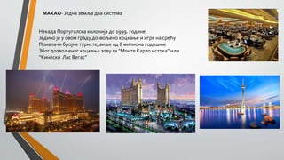 МАКАО- Једна земља два система
Некада Португалска колонија до 1999. године
Једино је у овом граду дозвољено коцкање и игре на срећу
Привлачи бројне туристе, више од 8 милиона годишње
Због дозвољеног коцкања зову га “Монте Карло истока” или
“Кинески Лас Вегас”
 