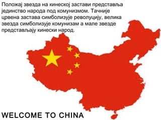 Положај звезда на кинеској застави представља
јединство народа под комунизмом. Тачније
црвена застава симболизује револуцију, велика
звезда симболизује комунизам а мале звезде
представљају кинески народ.
WELCOME TO CHINA
 