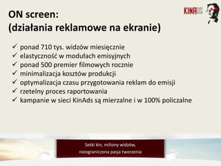  ponad 710 tys. widzów miesięcznie
 elastyczność w modułach emisyjnych
 ponad 500 premier filmowych rocznie
 minimalizacja kosztów produkcji
 optymalizacja czasu przygotowania reklam do emisji
 rzetelny proces raportowania
 kampanie w sieci KinAds są mierzalne i w 100% policzalne
ON screen:
(działania reklamowe na ekranie)
Setki kin, miliony widzów,
nieograniczona pasja tworzenia
 