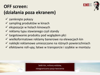  zamknięte pokazy
 sampling produktów w kinach
 ekspozycje w holach kinowych
 reklamy typu stawianego czyli standy
 targetowanie produktu pod względem płci
 wielkoformatowe reklamy banerowe na elewacjach kin
 naklejki reklamowe umieszczane na różnych powierzchniach
 efektowne roll-upy, łatwe w transporcie i szybkie w montażu
OFF screen:
(działania poza ekranem)
Setki kin, miliony widzów,
nieograniczona pasja tworzenia
 