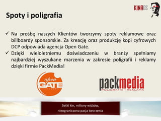  Na prośbę naszych Klientów tworzymy spoty reklamowe oraz
billboardy sponsorskie. Za kreację oraz produkcję kopi cyfrowych
DCP odpowiada agencja Open Gate.
 Dzięki wieloletniemu doświadczeniu w branży spełniamy
najbardziej wyszukane marzenia w zakresie poligrafii i reklamy
dzięki firmie PackMedia!
Spoty i poligrafia
Setki kin, miliony widzów,
nieograniczona pasja tworzenia
 