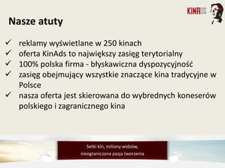  reklamy wyświetlane w 250 kinach
 oferta KinAds to największy zasięg terytorialny
 100% polska firma - błyskawiczna dyspozycyjność
 zasięg obejmujący wszystkie znaczące kina tradycyjne w
Polsce
 nasza oferta jest skierowana do wybrednych koneserów
polskiego i zagranicznego kina
Setki kin, miliony widzów,
nieograniczona pasja tworzenia
Nasze atuty
 