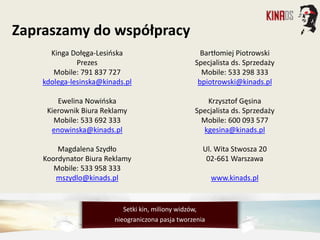 Kinga Dołęga-Lesińska
Prezes
Mobile: 791 837 727
kdolega-lesinska@kinads.pl
Ewelina Nowińska
Kierownik Biura Reklamy
Mobile: 533 692 333
enowinska@kinads.pl
Magdalena Szydło
Koordynator Biura Reklamy
Mobile: 533 958 333
mszydlo@kinads.pl
Bartłomiej Piotrowski
Specjalista ds. Sprzedaży
Mobile: 533 298 333
bpiotrowski@kinads.pl
Krzysztof Gęsina
Specjalista ds. Sprzedaży
Mobile: 600 093 577
kgesina@kinads.pl
Ul. Wita Stwosza 20
02-661 Warszawa
www.kinads.pl
Zapraszamy do współpracy
Setki kin, miliony widzów,
nieograniczona pasja tworzenia
 