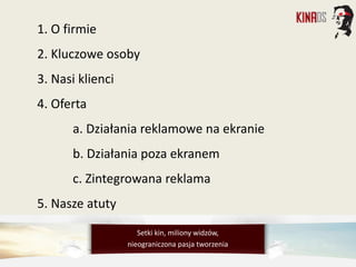1. O firmie
2. Kluczowe osoby
3. Nasi klienci
4. Oferta
a. Działania reklamowe na ekranie
b. Działania poza ekranem
c. Zintegrowana reklama
5. Nasze atuty
Setki kin, miliony widzów,
nieograniczona pasja tworzenia
 