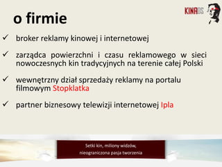  broker reklamy kinowej i internetowej
 zarządca powierzchni i czasu reklamowego w sieci
nowoczesnych kin tradycyjnych na terenie całej Polski
 wewnętrzny dział sprzedaży reklamy na portalu
filmowym Stopklatka
 partner biznesowy telewizji internetowej Ipla
o firmie
Setki kin, miliony widzów,
nieograniczona pasja tworzenia
 