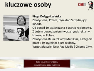 Kinga Dołęga-Lesińska
Założycielka, Prezes, Dyrektor Zarządzający
KinAds.
Od ponad 10 lat związana z branżą reklamową.
Z dużym powodzeniem tworzy rynek reklamy
kinowej w Polsce.
Założycielka Biura reklamy Multikina, następnie
przez 5 lat Dyrektor biura reklamy.
Współzałożyciel New Age Media ( Cinema City).
kluczowe osoby
Setki kin, miliony widzów,
nieograniczona pasja tworzenia
 