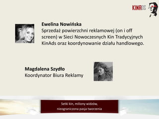 Ewelina Nowińska
Sprzedaż powierzchni reklamowej (on i off
screen) w Sieci Nowoczesnych Kin Tradycyjnych
KinAds oraz koordynowanie działu handlowego.
Magdalena Szydło
Koordynator Biura Reklamy
Setki kin, miliony widzów,
nieograniczona pasja tworzenia
 
