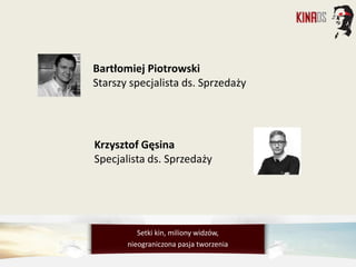 Bartłomiej Piotrowski
Starszy specjalista ds. Sprzedaży
Krzysztof Gęsina
Specjalista ds. Sprzedaży
Setki kin, miliony widzów,
nieograniczona pasja tworzenia
 