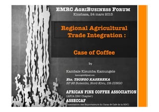 Regional Agricultural
Trade Integration :

Case of Coffee
Kambale Kisumba Kamungele

Ets. TSONGO KASEREKA
BP 95 Butembo, Nord-Kivu, DR CONGO

AFRICAN FINE COFFEE ASSOCIATION
(AFCA DRC Chapter)
ASSECCAF 
(Association des Exportateurs du Cacao & Cafe de la RDC)

EMRC AGRIBUSINESS FORUM 
Kinshasa, 24 mars 2015
by#
kamungele@gmail.com 
 