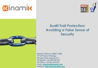 Audit Trail Protection:
Avoiding a False Sense of
Security
Nadeem Bukhari CISSP, CISM
VP of Product Strategy
Kinamik Data Integrity S.L.
Tel Mobile: +34 628 629 322
Tel Office: +34 931 835 814
Email: nbukhari@kinamik.com
Website: http://www.kinamik.com
 