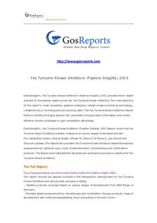 www.gosreports.com
http://www.gosreports.com
Yes Tyrosine Kinase Inhibitors -Pipeline Insights, 2015
DelveInsight’s, Yes Tyrosine Kinase Inhibitors- Pipeline Insights, 2015, provides the in-depth
analysis of the pipeline assets across the Yes Tyrosine Kinase Inhibitors. The main objective
of this report to track competitor pipeline molecules, related research activities, technology,
collaborations, in-licensing and out-licensing deals. The Yes Tyrosine Kinase Inhibitors Report
helps to identify emerging players with potentially strong product information and create
effective counter-strategies to gain competitive advantage.
DelveInsight’s, Yes Tyrosine Kinase Inhibitors- Pipeline Insights, 2015 Report covers the Yes
Tyrosine Kinase Inhibitors pipeline molecules at various stages of development like
Pre-registration phase, clinical phases (Phase III, Phase II & Phase I), pre-clinical and
discovery phases. The Report also provides Yes Tyrosine Kinase Inhibitors related therapeutic
assessments by molecule type, route of administration, monotherapy and combination
products. The Report also highlights the discontinued and inactive projects in pipeline for Yes
Tyrosine Kinase Inhibitors.
The Full Report:
http://www.gosreports.com/yes-tyrosine-kinase-inhibitors-pipeline-insights-2015/
The report reviews key players involved in the therapeutics development for Yes Tyrosine
Kinase Inhibitors and also provide company profiling
– Pipeline products coverage based on various stages of development from NDA filings to
discovery.
– Provides pipeline assessment by monotherapy and combination therapy products, stage of
development and molecule typeadopting cloud computing in the near future.
 