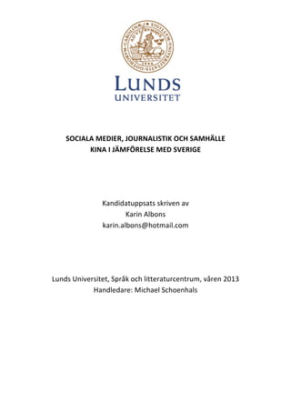  
	
  
SOCIALA	
  MEDIER,	
  JOURNALISTIK	
  OCH	
  SAMHÄLLE	
  	
  
KINA	
  I	
  JÄMFÖRELSE	
  MED	
  SVERIGE	
  
	
  
	
  
	
  
Kandidatuppsats	
  skriven	
  av	
  	
  
Karin	
  Albons	
  
karin.albons@hotmail.com	
  
	
  
	
  
	
  
Lunds	
  Universitet,	
  Språk	
  och	
  litteraturcentrum,	
  våren	
  2013	
  
Handledare:	
  Michael	
  Schoenhals	
  	
  
	
  
	
  
	
  
	
  
	
  

 