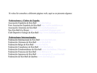     Si voleu fer consultes a diferents pàgines web, aquí us en presento algunes:   Federaciones y Clubes de España  Asociación Española de Kin-Ball  www.kin-ball.es   Foro Asociación Española de Kin-Ball  http://aekbs.multiforos.es   Asociación Asturiana de Kin-Ball  www.kinballasturias.es   Nax Kin-Ball (La Rioja)  http://www.naxkinball.blogspot.com/   Club Deportivo Galego de Kin-Ball  http://www.kinballgalicia.es.tl/      Federaciones Internacionales  Federación Internacional  de Kin-Ball  www.kin-ball.com   Federación Alemana de Kin-Ball  www.kin-ball.de   Federación Belga de Kin-Ball  www.kin-ball.be   Federación Canadiense de Kin-Ball  www.kin-ball.ca   Federación Estadounidense de Kin-ball  www.kin-ballusa.150m.com   Federación Francesa de Kin-Ball  www.fkbf.new.fr   Federación Japonesa de Kin-Ball  www.newsports-21.com/kin-ball   Federación de Kin-Ball de Québec  www.kin-ball.qc.ca  