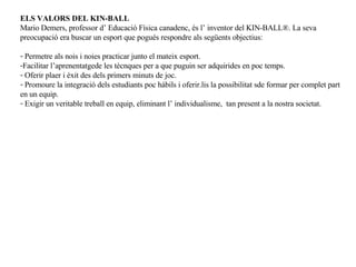 ELS VALORS DEL KIN-BALL Mario Demers, professor d’ Educació Física canadenc, és l’ inventor del KIN-BALL®. La seva preocupació era buscar un esport que pogués respondre als següents objectius: Permetre als nois i noies practicar junto el mateix esport. Facilitar l’aprenentatgede les tècnques per a que puguin ser adquirides en poc temps. Oferir plaer i èxit des dels primers minuts de joc. Promoure la integració dels estudiants poc hàbils i oferir.lis la possibilitat sde formar per complet part en un equip. Exigir un veritable treball en equip, eliminant l’ individualisme,  tan present a la nostra societat. 