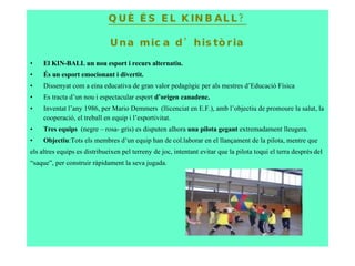 QUÈ ÉS EL KINBALL? Una mica d’història El KIN-BALL un nou esport i recurs alternatiu. És un esport emocionant i divertit. Dissenyat com a eina educativa de gran valor pedagògic per als mestres d’Educació Física Es tracta d’un nou i espectacular esport  d’orígen canadenc.  Inventat l’any 1986, per  Mario Demmers  (llicenciat en E.F.) , amb l’objectiu de promoure la salut, la cooperació, el treball en equip i l’esportivitat. Tres equips  (negre – rosa- gris) es disputen alhora  una pilota gegant  extremadament lleugera. Objectiu :Tots els membres d’un equip han de col.laborar en el llançament de la pilota, mentre que  els altres equips es distribueixen pel terreny de joc, intentant evitar que la pilota toqui el terra després del “ saque”, per construir ràpidament la seva jugada. 