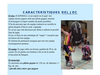 CARACTERÍSTIQUES DEL JOC El Joc:   El KINBALL és un esport en el qual  tres equips mixtes juguen amb una pilota gegant, tractant d’aconseguir el major nombre de punts possibles.  S’ha de procurar que els equips contraris no recullin la  pilota després d’haver estat  copejada. És un joc que està dissenyat per donar a tothom la possibi litat de jugar. El joc es basa en una estratègia de “saque” i recepció que involucra als tres equips. El sistema de puntuació assegura que tots tres equips aconsegueixen puntuar. El camp:  Es juga sobre un terreny quadrat de 28 m. de costat. En els partits ens limitem a fer ús de la meitat d’una pista de bàsquet. El material:   Es necessita una  pilota gegant  de 120 cm. de diàmetre i 1  Kg. de  pes.  I  pitralls dels colors que juguen 