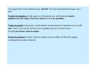 Els equips han d’estar identificats per “ pitralls ” de colors (principalment negre, rosa i  gris) Nombre de jugadors:   Cada equip, en el terreny de joc, està format per  quatre  jugadors/ores de camp. I ha de ser mixte (2 i 2, a ser possible). Temps de partit:  Cada partit, a nivell infantil, té una durada de 3 períodes de joc de  15 min . Cada 5 min. han de canviar-se els 4 jugadors/ores en el terreny de joc.  El partit  pot acabar amb un empat . Forma de puntuar:   Sempre i quan un equip comet una falta, els altres dos equips  aconsegueixen un punt cadascun. 