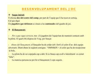 DESENVOLUPAMENT DEL JOC Saque inicial:   S’efectua  des del centre del camp , per part de l’equip que li ha tocat en sorteig.  Cal que digui Els  jugadors que defensen  se situen a les  cantonade s del quadre de joc. El llançament: Per a que sigui correcte , tres  (3) jugadors de l’equip han de mantenir contacte amb  la pilota. El quart (4t) disposa de 5 seg. per llançar. -  Abans del llançament,  el llançador ha de cridar (alt i fort!) el color d’un  dels equips adversaris. Dient abans la següent consigna:  “OMNIKIN + el color que ha de recepcionar la bola ” .  La pilota ha de ser copejada cap a dalt. Si es llança cap avall o lateralment  es comet “ falta”. La mateixa persona no pot fer el llançament 2 cops seguits. 