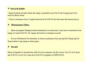 Servei de banda: - Quan la pilota surt dels límits del camp, es produeix una FALTA de l’equip que ho ha  tocat en darrer terme. - Torna a començar el joc, l’equip infractor de la FALTA des del centre del terreny de joc. Obstruccions i faltes: Quan un jugador bloqueja intencionadament a un adversari, sense haver anomenat el seu  equip, es comet FALTA. Els equips adversaris es marquen un punt. En cas d’obstrucció involuntària, es torna a començar el joc per part de l’equip que ha  llançat abans i cap equip es marca punt. Joc net: Quan un jugador és irrespectuós amb els seus companys rep dos avisos. En el 1r se li anota  una FALTA. I en el 2n, a més de la FALTA el jugador és EXPULSAT. 