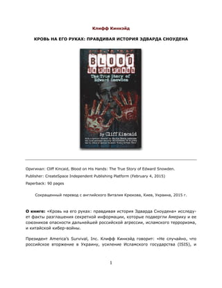 Клифф Кинкэйд
КРОВЬ НА ЕГО РУКАХ: ПРАВДИВАЯ ИСТОРИЯ ЭДВАРДА СНОУДЕНА
Оригинал: Cliff Kincaid, Blood on His Hands: The True Story of Edward Snowden.
Publisher: CreateSpace Independent Publishing Platform (February 4, 2015)
Paperback: 90 pages
Сокращенный перевод с английского Виталия Крюкова, Киев, Украина, 2015 г.
О книге: «Кровь на его руках: правдивая история Эдварда Сноудена» исследу-
ет факты разглашения секретной информации, которые подвергли Америку и ее
союзников опасности дальнейшей российской агрессии, исламского терроризма,
и китайской кибер-войны.
Президент America’s Survival, Inc. Клифф Кинкэйд говорит: «Не случайно, что
российское вторжение в Украину, усиление Исламского государства (ISIS), и
1
 