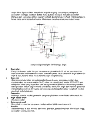angin diluar diguaan akan menyebabkan putaran yang cukup cepat pada poros
generator, sehingga jika tidak diatasi maka putaran ini dapat merusak generator.
Dampak dari kerusakan akibat putaran berlebih diantaranya overheat, rotor breakdown,
kawat pada generator putus karena tidak dapat menahan arus yang cukup besar.
Komponen pembangkit listrik tenaga angin
d. Controller
Pengontrol mesin mulai dengan kecepatan angin sekitar 8-16 mil per jam (mph) dan
menutup mesin turbin sekitar 55 mph. tidak beroperasi pada kecepatan angin sekitar 55
mph di atas, karena dapat rusak karena angin yang kencang.
e. Gear box
Gears menghubungkan poros kecepatan tinggi di poros kecepatan rendah dan
meningkatkan kecepatan sekitar 30-60 rotasi per menit (rpm), sekitar 1000-1800 rpm,
kecepatan rotasi yang diperlukan oleh sebagian besar generator untuk menghasilkan
listrik.gearbox adalah bagian mahal (dan berat) dari turbin angin dan insinyur generator
mengeksplorasi direct-drive yang beroperasi pada kecepatan rotasi yang lebih rendah
dan tidak perlu kotak gigi.
f. Generator
Biasanya standar induksi generator yang menghasilkan listrik dari 60 siklus listrik AC.
g. High-speed shaft
Drive generator.
h. Low-speed shaft
Mengubah poros rotor kecepatan rendah sekitar 30-60 rotasi per menit.
i. Nacelle
Nacelle berada di atas menara dan berisi gear box, poros kecepatan rendah dan tinggi,
generator, kontrol, dan rem.
 
