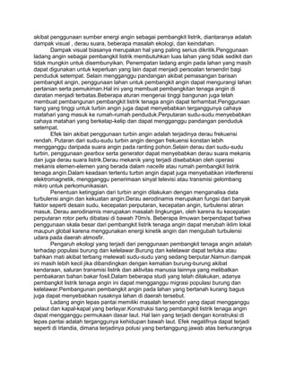 akibat penggunaan sumber energi angin sebagai pembangkit listrik, diantaranya adalah
dampak visual , derau suara, beberapa masalah ekologi, dan keindahan.
Dampak visual biasanya merupakan hal yang paling serius dikritik.Penggunaan
ladang angin sebagai pembangkit listrik membutuhkan luas lahan yang tidak sedikit dan
tidak mungkin untuk disembunyikan. Penempatan ladang angin pada lahan yang masih
dapat digunakan untuk keperluan yang lain dapat menjadi persoalan tersendiri bagi
penduduk setempat. Selain mengganggu pandangan akibat pemasangan barisan
pembangkit angin, penggunaan lahan untuk pembangkit angin dapat mengurangi lahan
pertanian serta pemukiman.Hal ini yang membuat pembangkitan tenaga angin di
daratan menjadi terbatas.Beberapa aturan mengenai tinggi bangunan juga telah
membuat pembangunan pembangkit listrik tenaga angin dapat terhambat.Penggunaan
tiang yang tinggi untuk turbin angin juga dapat menyebabkan terganggunya cahaya
matahari yang masuk ke rumah-rumah penduduk.Perputaran sudu-sudu menyebabkan
cahaya matahari yang berkelap-kelip dan dapat mengganggu pandangan penduduk
setempat.
Efek lain akibat penggunaan turbin angin adalah terjadinya derau frekuensi
rendah. Putaran dari sudu-sudu turbin angin dengan frekuensi konstan lebih
mengganggu daripada suara angin pada ranting pohon.Selain derau dari sudu-sudu
turbin, penggunaan gearbox serta generator dapat menyebabkan derau suara mekanis
dan juga derau suara listrik.Derau mekanik yang terjadi disebabkan oleh operasi
mekanis elemen-elemen yang berada dalam nacelle atau rumah pembangkit listrik
tenaga angin.Dalam keadaan tertentu turbin angin dapat juga menyebabkan interferensi
elektromagnetik, mengganggu penerimaan sinyal televisi atau transmisi gelombang
mikro untuk perkomunikasian.
Penentuan ketinggian dari turbin angin dilakukan dengan menganalisa data
turbulensi angin dan kekuatan angin.Derau aerodinamis merupakan fungsi dari banyak
faktor seperti desain sudu, kecepatan perputaran, kecepatan angin, turbulensi aliran
masuk. Derau aerodinamis merupakan masalah lingkungan, oleh karena itu kecepatan
perputaran rotor perlu dibatasi di bawah 70m/s. Beberapa ilmuwan berpendapat bahwa
penggunaan skala besar dari pembangkit listrik tenaga angin dapat merubah iklim lokal
maupun global karena menggunakan energi kinetik angin dan mengubah turbulensi
udara pada daerah atmosfir.
Pengaruh ekologi yang terjadi dari penggunaan pembangkit tenaga angin adalah
terhadap populasi burung dan kelelawar.Burung dan kelelawar dapat terluka atau
bahkan mati akibat terbang melewati sudu-sudu yang sedang berputar.Namun dampak
ini masih lebih kecil jika dibandingkan dengan kematian burung-burung akibat
kendaraan, saluran transmisi listrik dan aktivitas manusia lainnya yang melibatkan
pembakaran bahan bakar fosil.Dalam beberapa studi yang telah dilakukan, adanya
pembangkit listrik tenaga angin ini dapat mengganggu migrasi populasi burung dan
kelelawar.Pembangunan pembangkit angin pada lahan yang bertanah kurang bagus
juga dapat menyebabkan rusaknya lahan di daerah tersebut.
Ladang angin lepas pantai memiliki masalah tersendiri yang dapat mengganggu
pelaut dan kapal-kapal yang berlayar.Konstruksi tiang pembangkit listrik tenaga angin
dapat mengganggu permukaan dasar laut. Hal lain yang terjadi dengan konstruksi di
lepas pantai adalah terganggunya kehidupan bawah laut. Efek negatifnya dapat terjadi
seperti di Irlandia, dimana terjadinya polusi yang bertanggung jawab atas berkurangnya
 